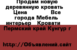 Продам новую деревянную кровать  › Цена ­ 13 850 - Все города Мебель, интерьер » Кровати   . Пермский край,Кунгур г.